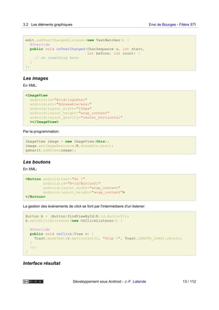 edit.addTextChangedListener(new TextWatcher() {
@Override
public void onTextChanged(CharSequence s, int start,
int before, int count) {
// do something here
}
);
Les images
En XML:
<ImageView
android:id="@+id/logoEnsi"
android:src="@drawable/ensi"
android:layout_width="100px"
android:layout_height="wrap_content"
android:layout_gravity="center_horizontal"
></ImageView>
Par la programmation:
ImageView image = new ImageView(this);
image.setImageResource(R.drawable.ensi);
gabarit.addView(image);
Les boutons
En XML:
<Button android:text="Go !"
android:id="@+id/Button01"
android:layout_width="wrap_content"
android:layout_height="wrap_content">
</Button>
La gestion des événements de click se font par l'intermédiaire d'un listener:
Button b = (Button)findViewById(R.id.Button01);
b.setOnClickListener(new OnClickListener() {
@Override
public void onClick(View v) {
Toast.makeText(v.getContext(), "Stop !", Toast.LENGTH_LONG).show();
}
});
}
Interface résultat
3.2 Les éléments graphiques Ensi de Bourges - Filière STI
Développement sous Android - J.-F. Lalande 13 / 112
 