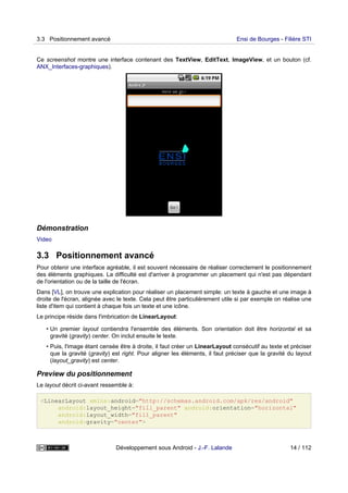 Ce screenshot montre une interface contenant des TextView, EditText, ImageView, et un bouton (cf.
ANX_Interfaces-graphiques).
Démonstration
Video
3.3 Positionnement avancé
Pour obtenir une interface agréable, il est souvent nécessaire de réaliser correctement le positionnement
des éléments graphiques. La difficulté est d'arriver à programmer un placement qui n'est pas dépendant
de l'orientation ou de la taille de l'écran.
Dans [VL], on trouve une explication pour réaliser un placement simple: un texte à gauche et une image à
droite de l'écran, alignée avec le texte. Cela peut être particulièrement utile si par exemple on réalise une
liste d'item qui contient à chaque fois un texte et une icône.
Le principe réside dans l'imbrication de LinearLayout:
• Un premier layout contiendra l'ensemble des éléments. Son orientation doit être horizontal et sa
gravité (gravity) center. On inclut ensuite le texte.
• Puis, l'image étant censée être à droite, il faut créer un LinearLayout consécutif au texte et préciser
que la gravité (gravity) est right. Pour aligner les éléments, il faut préciser que la gravité du layout
(layout_gravity) est center.
Preview du positionnement
Le layout décrit ci-avant ressemble à:
<LinearLayout xmlns:android="http://schemas.android.com/apk/res/android"
android:layout_height="fill_parent" android:orientation="horizontal"
android:layout_width="fill_parent"
android:gravity="center">
3.3 Positionnement avancé Ensi de Bourges - Filière STI
Développement sous Android - J.-F. Lalande 14 / 112
 