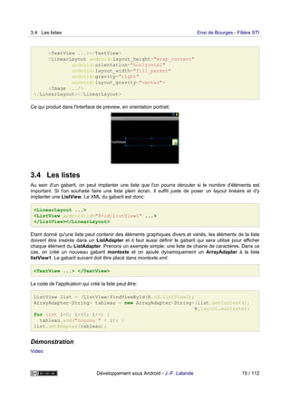 <TextView ...></TextView>
<LinearLayout android:layout_height="wrap_content"
android:orientation="horizontal"
android:layout_width="fill_parent"
android:gravity="right"
android:layout_gravity="center">
<Image .../>
</LinearLayout></LinearLayout>
Ce qui produit dans l'interface de preview, en orientation portrait:
3.4 Les listes
Au sein d'un gabarit, on peut implanter une liste que l'on pourra dérouler si le nombre d'éléments est
important. Si l'on souhaite faire une liste plein écran, il suffit juste de poser un layout linéaire et d'y
implanter une ListView. Le XML du gabarit est donc:
<LinearLayout ...>
<ListView android:id="@+id/listView1" ...>
</ListView></LinearLayout>
Etant donné qu'une liste peut contenir des éléments graphiques divers et variés, les éléments de la liste
doivent être insérés dans un ListAdapter et il faut aussi définir le gabarit qui sera utilisé pour afficher
chaque élément du ListAdapter. Prenons un exemple simple: une liste de chaine de caractères. Dans ce
cas, on créé un nouveau gabarit montexte et on ajoute dynamiquement un ArrayAdapter à la liste
listView1. Le gabarit suivant doit être placé dans montexte.xml:
<TextView ...> </TextView>
Le code de l'application qui créé la liste peut être:
ListView list = (ListView)findViewById(R.id.listView1);
ArrayAdapter<String> tableau = new ArrayAdapter<String>(list.getContext(),
R.layout.montexte);
for (int i=0; i<40; i++) {
tableau.add("coucou " + i); }
list.setAdapter(tableau);
Démonstration
Video
3.4 Les listes Ensi de Bourges - Filière STI
Développement sous Android - J.-F. Lalande 15 / 112
 