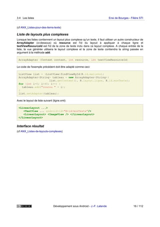 (cf ANX_Listes-pour-des-items-texte)
Liste de layouts plus complexes
Lorsque les listes contiennent un layout plus complexe qu'un texte, il faut utiliser un autre constructeur de
ArrayAdapter (ci-dessous) où resource est l'id du layout à appliquer à chaque ligne et
textViewResourceId est l'id de la zone de texte inclu dans ce layout complexe. A chaque entrée de la
liste, la vue générée utilisera le layout complexe et la zone de texte contiendra la string passée en
argument à la méthode add.
ArrayAdapter (Context context, int resource, int textViewResourceId)
Le code de l'exemple précédent doit être adapté comme ceci:
ListView list = (ListView)findViewById(R.id.maliste);
ArrayAdapter<String> tableau = new ArrayAdapter<String>(
list.getContext(), R.layout.ligne, R.id.monTexte);
for (int i=0; i<40; i++) {
tableau.add("coucou " + i);
}
list.setAdapter(tableau);
Avec le layout de liste suivant (ligne.xml):
<LinearLayout ...>
<TextView ... android:id="@+id/monTexte"/>
<LinearLayout> <ImageView /> </LinearLayout>
</LinearLayout>
Interface résultat
(cf ANX_Listes-de-layouts-complexes)
3.4 Les listes Ensi de Bourges - Filière STI
Développement sous Android - J.-F. Lalande 16 / 112
 