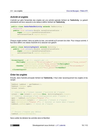 Activité et onglets
L'activité qui gère l'ensemble des onglets est une activité spéciale héritant de TabActivity. Le gabarit
précédents est donc associé à une classe à définir héritant de TabActivity:
public class AndroTabs2Activity extends TabActivity {
@Override
public void onCreate(Bundle savedInstanceState) {
super.onCreate(savedInstanceState);
setContentView(R.layout.main);
...
Chaque onglet contient, dans sa partie du bas, une activité qu'il convient de créer. Pour chaque activité, il
faut donc définir une classe d'activité et lui associer son gabarit:
public class ActivityOnglet1 extends Activity {
public void onCreate(Bundle savedInstanceState) {
super.onCreate(savedInstanceState);
setContentView(R.layout.onglet1);
}}
<LinearLayout ...> <!-- onglet1.xml -->
<RatingBar android:id="@+id/ratingBar1" android:layout_width="wrap_content"
android:layout_height="wrap_content"></RatingBar>
<SeekBar android:layout_height="wrap_content" android:id="@+id/seekBar1"
android:layout_width="fill_parent"></SeekBar>
</LinearLayout>
Créer les onglets
Ensuite, dans l'activité principale héritant de TabActivity, il faut créer dynamiquement les onglets et les
remplir:
TabHost tabHost = getTabHost();
TabHost.TabSpec spec;
Intent intent;
// Création de l'intent lancant l'activité de l'onglet
intent = new Intent().setClass(this, ActivityOnglet1.class);
// Création dynamique d'une configuration pour l'onglet 1
spec = tabHost.newTabSpec("Onglet 1");
spec.setContent(intent); // Associer l'intent à l'onglet
spec.setIndicator("Onglet 1"); // Ajouter un texte dans l'onglet
tabHost.addTab(spec); // Ajout de l'onglet
...
// Choisir l'onglet par défaut
tabHost.setCurrentTab(0);
Sans oublier de déclarer les activités dans le Manifest:
3.5 Les onglets Ensi de Bourges - Filière STI
Développement sous Android - J.-F. Lalande 18 / 112
 
