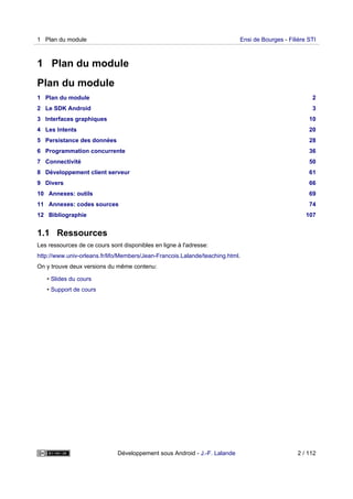 1 Plan du module
Plan du module
1 Plan du module 2
2 Le SDK Android 3
3 Interfaces graphiques 10
4 Les Intents 20
5 Persistance des données 28
6 Programmation concurrente 36
7 Connectivité 50
8 Développement client serveur 61
9 Divers 66
10 Annexes: outils 69
11 Annexes: codes sources 74
12 Bibliographie 107
1.1 Ressources
Les ressources de ce cours sont disponibles en ligne à l'adresse:
http://www.univ-orleans.fr/lifo/Members/Jean-Francois.Lalande/teaching.html.
On y trouve deux versions du même contenu:
• Slides du cours
• Support de cours
1 Plan du module Ensi de Bourges - Filière STI
Développement sous Android - J.-F. Lalande 2 / 112
 