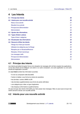 4 Les Intents
4.1 Principe des Intents 20
4.2 Intents pour une nouvelle activité 20
Retour d'une activité 21
Résultat d'une activité 21
Principe de la Démonstration 22
Démonstration 22
4.3 Ajouter des informations 23
4.4 Types d'Intent: actions 23
Types d'Intent: catégories 23
4.5 Broadcaster des informations 24
4.6 Recevoir et filtrer les Intents 24
Filtrage d'un Intent par l'activité 24
Utilisation de catégories pour le filtrage 25
Réception par un BroadcastReceiver 25
Récepteur d'Intent dynamique 26
Les messages natifs 26
Principe de la Démonstration 26
Démonstration 27
4.1 Principe des Intents
Les Intents permettent de gérer l'envoi et la réception de messages afin de faire coopérer les applications.
Le but des Intents est de déléguer une action à un autre composant, une autre application ou une autre
activité de l'application courante.
Un objet Intent contient les information suivantes:
• le nom du composant ciblé (facultatif)
• l'action à réaliser, sous forme de chaine de caractères
• les données: contenu MIME et URI
• des données supplémentaires sous forme de paires clef/valeur
• une catégorie pour cibler un type d'application
• des drapeaux (informations supplémentaires)
On peut envoyer des Intents informatifs pour faire passer des messages. Mais on peut aussi envoyer des
Intents servant à lancer une nouvelle activité.
4.2 Intents pour une nouvelle activité
4 Les Intents Ensi de Bourges - Filière STI
Développement sous Android - J.-F. Lalande 20 / 112
 