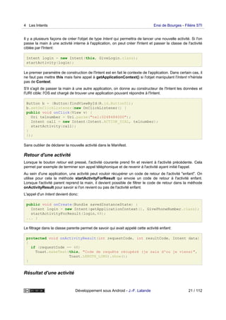 Il y a plusieurs façons de créer l'objet de type Intent qui permettra de lancer une nouvelle activité. Si l'on
passe la main à une activité interne à l'application, on peut créer l'Intent et passer la classe de l'activité
ciblée par l'Intent:
Intent login = new Intent(this, GiveLogin.class);
startActivity(login);
Le premier paramètre de construction de l'Intent est en fait le contexte de l'application. Dans certain cas, il
ne faut pas mettre this mais faire appel à getApplicationContext() si l'objet manipulant l'Intent n'hériste
pas de Context.
S'il s'agit de passer la main à une autre application, on donne au constructeur de l'Intent les données et
l'URI cible: l'OS est chargé de trouver une application pouvant répondre à l'Intent.
Button b = (Button)findViewById(R.id.Button01);
b.setOnClickListener(new OnClickListener() {
public void onClick(View v) {
Uri telnumber = Uri.parse("tel:0248484000");
Intent call = new Intent(Intent.ACTION_DIAL, telnumber);
startActivity(call);
}
});
Sans oublier de déclarer la nouvelle activité dans le Manifest.
Retour d'une activité
Lorsque le bouton retour est pressé, l'activité courante prend fin et revient à l'activité précédente. Cela
permet par exemple de terminer son appel téléphonique et de revenir à l'activité ayant initié l'appel.
Au sein d'une application, une activité peut vouloir récupérer un code de retour de l'activité "enfant". On
utilise pour cela la méthode startActivityForResult qui envoie un code de retour à l'activité enfant.
Lorsque l'activité parent reprend la main, il devient possible de filtrer le code de retour dans la méthode
onActivityResult pour savoir si l'on revient ou pas de l'activité enfant.
L'appel d'un Intent devient donc:
public void onCreate(Bundle savedInstanceState) {
Intent login = new Intent(getApplicationContext(), GivePhoneNumber.class);
startActivityForResult(login,48);
... }
Le filtrage dans la classe parente permet de savoir qui avait appelé cette activité enfant:
protected void onActivityResult(int requestCode, int resultCode, Intent data)
{
if (requestCode == 48)
Toast.makeText(this, "Code de requête récupéré (je sais d'ou je viens)",
Toast.LENGTH_LONG).show();
}
Résultat d'une activité
4 Les Intents Ensi de Bourges - Filière STI
Développement sous Android - J.-F. Lalande 21 / 112
 