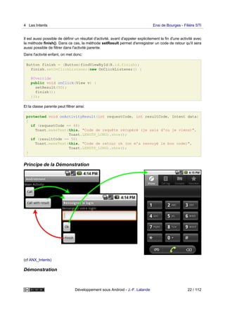 Il est aussi possible de définir un résultat d'activité, avant d'appeler explicitement la fin d'une activité avec
la méthode finish(). Dans ce cas, la méthode setResult permet d'enregistrer un code de retour qu'il sera
aussi possible de filtrer dans l'activité parente.
Dans l'activité enfant, on met donc:
Button finish = (Button)findViewById(R.id.finish);
finish.setOnClickListener(new OnClickListener() {
@Override
public void onClick(View v) {
setResult(50);
finish();
}});
Et la classe parente peut filtrer ainsi:
protected void onActivityResult(int requestCode, int resultCode, Intent data)
{
if (requestCode == 48)
Toast.makeText(this, "Code de requête récupéré (je sais d'ou je viens)",
Toast.LENGTH_LONG).show();
if (resultCode == 50)
Toast.makeText(this, "Code de retour ok (on m'a renvoyé le bon code)",
Toast.LENGTH_LONG).show();
}
Principe de la Démonstration
(cf ANX_Intents)
Démonstration
4 Les Intents Ensi de Bourges - Filière STI
Développement sous Android - J.-F. Lalande 22 / 112
 