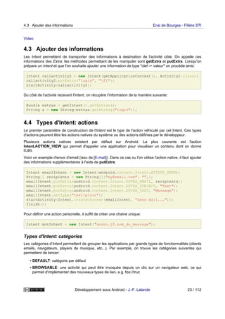 Video
4.3 Ajouter des informations
Les Intent permettent de transporter des informations à destination de l'activité cible. On appelle ces
informations des Extra: les méthodes permettant de les manipuler sont getExtra et putExtra. Lorsqu'on
prépare un Intent et que l'on souhaite ajouter une information de type "clef -> valeur" on procéde ainsi:
Intent callactivity2 = new Intent(getApplicationContext(), Activity2.class);
callactivity2.putExtra("login", "jfl");
startActivity(callactivity2);
Du côté de l'activité recevant l'Intent, on récupère l'information de la manière suivante:
Bundle extras = getIntent().getExtras();
String s = new String(extras.getString("login"));
4.4 Types d'Intent: actions
Le premier paramètre de construction de l'Intent est le type de l'action véhiculé par cet Intent. Ces types
d'actions peuvent être les actions natives du système ou des actions définies par le développeur.
Plusieurs actions natives existent par défaut sur Android. La plus courante est l'action
Intent.ACTION_VIEW qui permet d'appeler une application pour visualiser un contenu dont on donne
l'URI.
Voici un exemple d'envoi d'email (issu de [E-mail]). Dans ce cas ou l'on utilise l'action native, il faut ajouter
des informations supplémentaires à l'aide de putExtra:
Intent emailIntent = new Intent(android.content.Intent.ACTION_SEND);
String[] recipients = new String[]{"my@email.com", "",};
emailIntent.putExtra(android.content.Intent.EXTRA_EMAIL, recipients);
emailIntent.putExtra(android.content.Intent.EXTRA_SUBJECT, "Test");
emailIntent.putExtra(android.content.Intent.EXTRA_TEXT, "Message");
emailIntent.setType("text/plain");
startActivity(Intent.createChooser(emailIntent, "Send mail..."));
finish();
Pour définir une action personelle, il suffit de créer une chaine unique:
Intent monIntent = new Intent("andro.jf.nom_du_message");
Types d'Intent: catégories
Les catégories d'Intent permettent de grouper les applications par grands types de fonctionnalités (clients
emails, navigateurs, players de musique, etc...). Par exemple, on trouve les catégories suivantes qui
permettent de lancer:
• DEFAULT: catégorie par défaut
• BROWSABLE: une activité qui peut être invoquée depuis un clic sur un navigateur web, ce qui
permet d'implémenter des nouveaux types de lien, e.g. foo://truc
4.3 Ajouter des informations Ensi de Bourges - Filière STI
Développement sous Android - J.-F. Lalande 23 / 112
 