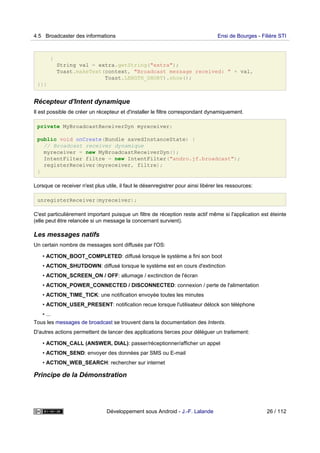 {
String val = extra.getString("extra");
Toast.makeText(context, "Broadcast message received: " + val,
Toast.LENGTH_SHORT).show();
}}}
Récepteur d'Intent dynamique
Il est possible de créer un récepteur et d'installer le filtre correspondant dynamiquement.
private MyBroadcastReceiverDyn myreceiver;
public void onCreate(Bundle savedInstanceState) {
// Broadcast receiver dynamique
myreceiver = new MyBroadcastReceiverDyn();
IntentFilter filtre = new IntentFilter("andro.jf.broadcast");
registerReceiver(myreceiver, filtre);
}
Lorsque ce receiver n'est plus utile, il faut le désenregistrer pour ainsi libérer les ressources:
unregisterReceiver(myreceiver);
C'est particulièrement important puisque un filtre de réception reste actif même si l'application est éteinte
(elle peut être relancée si un message la concernant survient).
Les messages natifs
Un certain nombre de messages sont diffusés par l'OS:
• ACTION_BOOT_COMPLETED: diffusé lorsque le système a fini son boot
• ACTION_SHUTDOWN: diffusé lorsque le système est en cours d'extinction
• ACTION_SCREEN_ON / OFF: allumage / exctinction de l'écran
• ACTION_POWER_CONNECTED / DISCONNECTED: connexion / perte de l'alimentation
• ACTION_TIME_TICK: une notification envoyée toutes les minutes
• ACTION_USER_PRESENT: notification recue lorsque l'utilisateur délock son téléphone
• ...
Tous les messages de broadcast se trouvent dans la documentation des Intents.
D'autres actions permettent de lancer des applications tierces pour déléguer un traitement:
• ACTION_CALL (ANSWER, DIAL): passer/réceptionner/afficher un appel
• ACTION_SEND: envoyer des données par SMS ou E-mail
• ACTION_WEB_SEARCH: rechercher sur internet
Principe de la Démonstration
4.5 Broadcaster des informations Ensi de Bourges - Filière STI
Développement sous Android - J.-F. Lalande 26 / 112
 