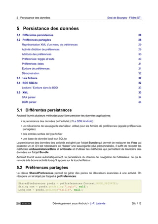 5 Persistance des données
5.1 Différentes persistances 28
5.2 Préférences partagées 28
Représentation XML d'un menu de préférences 29
Activité d'édition de préférences 29
Attributs des préférences 30
Préférences: toggle et texte 30
Préférences: listes 31
Ecriture de préférences 31
Démonstration 32
5.3 Les fichiers 32
5.4 BDD SQLite 32
Lecture / Ecriture dans la BDD 33
5.5 XML 33
SAX parser 34
DOM parser 34
5.1 Différentes persistances
Android fournit plusieurs méthodes pour faire persister les données applicatives:
• la persistance des données de l'activité (cf Le SDK Android)
• un mécanisme de sauvegarde clé/valeur, utilisé pour les fichiers de préférences (appelé préférences
partagées)
• des entrées sorties de type fichier
• une base de donnée basé sur SQLite
La persistance des données des activités est géré par l'objet Bundle qui permet de restaurer les View qui
possède un id. S'il est nécessaire de réaliser une sauvegarde plus personnalisée, il suffit de recoder les
méthodes onSaveInstanceState et onCreate et d'utiliser les méthodes qui permettent de lire/écrire des
données sur l'objet Bundle.
Android fournit aussi automatiquement, la persistance du chemin de navigation de l'utilisateur, ce qui le
renvoie à la bonne activité lorsqu'il appuie sur la touche Retour.
5.2 Préférences partagées
La classe SharedPreferences permet de gérer des paires de clé/valeurs associées à une activité. On
récupère un tel objet par l'appel à getPreferences:
SharedPreferences prefs = getPreferences(Context.MODE_PRIVATE);
String nom = prefs.getString("login", null);
Long nom = prefs.getLong("taille", null);
5 Persistance des données Ensi de Bourges - Filière STI
Développement sous Android - J.-F. Lalande 28 / 112
 
