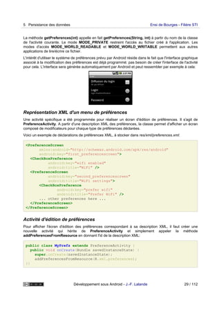 La méthode getPreferences(int) appelle en fait getPreferences(String, int) à partir du nom de la classe
de l'activité courante. Le mode MODE_PRIVATE restreint l'accès au fichier créé à l'application. Les
modes d'accès MODE_WORLD_READABLE et MODE_WORLD_WRITABLE permettent aux autres
applications de lire/écrire ce fichier.
L'intérêt d'utiliser le système de préférences prévu par Android réside dans le fait que l'interface graphique
associé à la modification des préférences est déjà programmé: pas besoin de créer l'interface de l'activité
pour cela. L'interface sera générée automatiquement par Android et peut ressembler par exemple à cela:
Représentation XML d'un menu de préférences
Une activité spécifique a été programmée pour réaliser un écran d'édition de préférences. Il s'agit de
PreferenceActivity. A partir d'une description XML des préférences, la classe permet d'afficher un écran
composé de modificateurs pour chaque type de préférences déclarées.
Voici un exemple de déclarations de préférences XML, à stocker dans res/xml/preferences.xml:
<PreferenceScreen
xmlns:android="http://schemas.android.com/apk/res/android"
android:key="first_preferencescreen">
<CheckBoxPreference
android:key="wifi enabled"
android:title="WiFi" />
<PreferenceScreen
android:key="second_preferencescreen"
android:title="WiFi settings">
<CheckBoxPreference
android:key="prefer wifi"
android:title="Prefer WiFi" />
... other preferences here ...
</PreferenceScreen>
</PreferenceScreen>
Activité d'édition de préférences
Pour afficher l'écran d'édition des préférences correspondant à sa description XML, il faut créer une
nouvelle activité qui hérite de PreferenceActivity et simplement appeler la méthode
addPreferencesFromResource en donnant l'id de la description XML:
public class MyPrefs extends PreferenceActivity {
public void onCreate(Bundle savedInstanceState) {
super.onCreate(savedInstanceState);
addPreferencesFromResource(R.xml.preferences);
}}
5 Persistance des données Ensi de Bourges - Filière STI
Développement sous Android - J.-F. Lalande 29 / 112
 