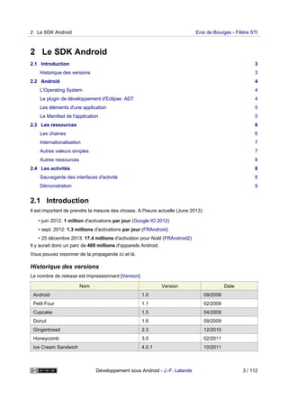 2 Le SDK Android
2.1 Introduction 3
Historique des versions 3
2.2 Android 4
L'Operating System 4
Le plugin de développement d'Eclipse: ADT 4
Les éléments d'une application 5
Le Manifest de l'application 5
2.3 Les ressources 6
Les chaines 6
Internationalisation 7
Autres valeurs simples 7
Autres ressources 8
2.4 Les activités 8
Sauvegarde des interfaces d'activité 8
Démonstration 9
2.1 Introduction
Il est important de prendre la mesure des choses. A l'heure actuelle (June 2013):
• juin 2012: 1 million d'activations par jour (Google IO 2012)
• sept. 2012: 1.3 millions d'activations par jour (FRAndroid)
• 25 décembre 2013: 17.4 millions d'activation pour Noël (FRAndroid2)
Il y aurait donc un parc de 400 millions d'appareils Android.
Vous pouvez visionner de la propagande ici et là.
Historique des versions
Le nombre de release est impressionnant [Version]:
Nom Version Date
Android 1.0 09/2008
Petit Four 1.1 02/2009
Cupcake 1.5 04/2009
Donut 1.6 09/2009
Gingerbread 2.3 12/2010
Honeycomb 3.0 02/2011
Ice Cream Sandwich 4.0.1 10/2011
2 Le SDK Android Ensi de Bourges - Filière STI
Développement sous Android - J.-F. Lalande 3 / 112
 