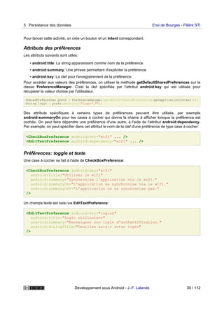 Pour lancer cette activité, on crée un bouton et un Intent correspondant.
Attributs des préférences
Les attributs suivants sont utiles:
• android:title: La string apparaissant comme nom de la préférence
• android:summary: Une phrase permettant d'expliciter la préférence
• android:key: La clef pour l'enregistrement de la préférence
Pour accéder aux valeurs des préférences, on utiliser la méthode getDefaultSharedPreferences sur la
classe PreferenceManager. C'est la clef spécifiée par l'attribut android:key qui est utilisée pour
récupérer la valeur choisie par l'utilisateur.
SharedPreferences prefs = PreferenceManager.getDefaultSharedPreferences(getApplicationContext());
String login = prefs.getString("login","");
Des attributs spécifiques à certains types de préférences peuvent être utilisés, par exemple
android:summaryOn pour les cases à cocher qui donne la chaine à afficher lorsque la préférence est
cochée. On peut faire dépendre une préférence d'une autre, à l'aide de l'attribut android:dependency.
Par exemple, on peut spécifier dans cet attribut le nom de la clef d'une préférence de type case à cocher:
<CheckBoxPreference android:key="wifi" ... />
<EditTextPreference android:dependency="wifi" ... />
Préférences: toggle et texte
Une case à cocher se fait à l'aide de CheckBoxPreference:
<CheckBoxPreference android:key="wifi"
android:title="Utiliser le wifi"
android:summary="Synchronise l'application via le wifi."
android:summaryOn="L'application se synchronise via le wifi."
android:summaryOff="L'application ne se synchronise pas."
/>
Un champs texte est saisi via EditTextPreference:
<EditTextPreference android:key="login&"
android:title="Login utilisateur"
android:summary="Renseigner son login d'authentification."
android:dialogTitle="Veuillez saisir votre login"
/>
5 Persistance des données Ensi de Bourges - Filière STI
Développement sous Android - J.-F. Lalande 30 / 112
 