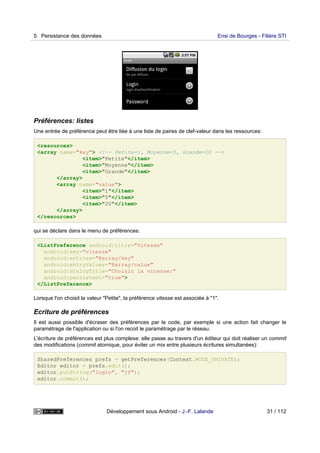 Préférences: listes
Une entrée de préférence peut être liée à une liste de paires de clef-valeur dans les ressources:
<resources>
<array name="key"> <!-- Petite=1, Moyenne=5, Grande=20 -->
<item>"Petite"</item>
<item>"Moyenne"</item>
<item>"Grande"</item>
</array>
<array name="value">
<item>"1"</item>
<item>"5"</item>
<item>"20"</item>
</array>
</resources>
qui se déclare dans le menu de préférences:
<ListPreference android:title="Vitesse"
android:key="vitesse"
android:entries="@array/key"
android:entryValues="@array/value"
android:dialogTitle="Choisir la vitesse:"
android:persistent="true">
</ListPreference>
Lorsque l'on choisit la valeur "Petite", la préférence vitesse est associée à "1".
Ecriture de préférences
Il est aussi possible d'écraser des préférences par le code, par exemple si une action fait changer le
paramétrage de l'application ou si l'on recoit le paramétrage par le réseau.
L'écriture de préférences est plus complexe: elle passe au travers d'un éditeur qui doit réaliser un commit
des modifications (commit atomique, pour éviter un mix entre plusieurs écritures simultanées):
SharedPreferences prefs = getPreferences(Context.MODE_PRIVATE);
Editor editor = prefs.edit();
editor.putString("login", "jf");
editor.commit();
5 Persistance des données Ensi de Bourges - Filière STI
Développement sous Android - J.-F. Lalande 31 / 112
 