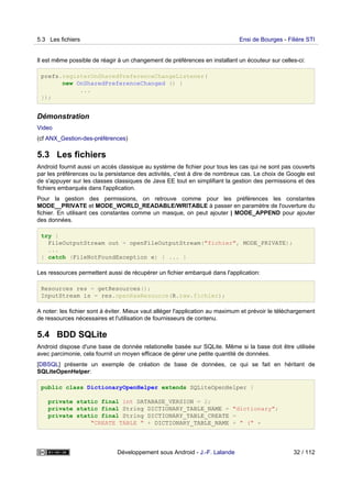 Il est même possible de réagir à un changement de préférences en installant un écouteur sur celles-ci:
prefs.registerOnSharedPreferenceChangeListener(
new OnSharedPreferenceChanged () {
...
});
Démonstration
Video
(cf ANX_Gestion-des-préférences)
5.3 Les fichiers
Android fournit aussi un accès classique au système de fichier pour tous les cas qui ne sont pas couverts
par les préférences ou la persistance des activités, c'est à dire de nombreux cas. Le choix de Google est
de s'appuyer sur les classes classiques de Java EE tout en simplifiant la gestion des permissions et des
fichiers embarqués dans l'application.
Pour la gestion des permissions, on retrouve comme pour les préférences les constantes
MODE__PRIVATE et MODE_WORLD_READABLE/WRITABLE à passer en paramètre de l'ouverture du
fichier. En utilisant ces constantes comme un masque, on peut ajouter | MODE_APPEND pour ajouter
des données.
try {
FileOutputStream out = openFileOutputStream("fichier", MODE_PRIVATE);
...
} catch (FileNotFoundException e) { ... }
Les ressources permettent aussi de récupérer un fichier embarqué dans l'application:
Resources res = getResources();
InputStream is = res.openRawResource(R.raw.fichier);
A noter: les fichier sont à éviter. Mieux vaut alléger l'application au maximum et prévoir le téléchargement
de ressources nécessaires et l'utilisation de fournisseurs de contenu.
5.4 BDD SQLite
Android dispose d'une base de donnée relationelle basée sur SQLite. Même si la base doit être utilisée
avec parcimonie, cela fournit un moyen efficace de gérer une petite quantité de données.
[DBSQL] présente un exemple de création de base de données, ce qui se fait en héritant de
SQLiteOpenHelper:
public class DictionaryOpenHelper extends SQLiteOpenHelper {
private static final int DATABASE_VERSION = 2;
private static final String DICTIONARY_TABLE_NAME = "dictionary";
private static final String DICTIONARY_TABLE_CREATE =
"CREATE TABLE " + DICTIONARY_TABLE_NAME + " (" +
5.3 Les fichiers Ensi de Bourges - Filière STI
Développement sous Android - J.-F. Lalande 32 / 112
 
