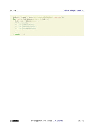 NodeList items = root.getElementsByTagName("monitor");
for (int i=0;i<items.getLength();i++){
Node item = items.item(i);
// Traitement:
// item.getNodeName()
// item.getTextContent()
// item.getAttributes()
...
}
} catch (...)
5.5 XML Ensi de Bourges - Filière STI
Développement sous Android - J.-F. Lalande 35 / 112
 