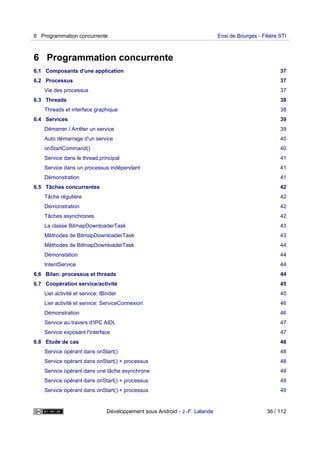 6 Programmation concurrente
6.1 Composants d'une application 37
6.2 Processus 37
Vie des processus 37
6.3 Threads 38
Threads et interface graphique 38
6.4 Services 39
Démarrer / Arrêter un service 39
Auto démarrage d'un service 40
onStartCommand() 40
Service dans le thread principal 41
Service dans un processus indépendant 41
Démonstration 41
6.5 Tâches concurrentes 42
Tâche régulière 42
Démonstration 42
Tâches asynchrones 42
La classe BitmapDownloaderTask 43
Méthodes de BitmapDownloaderTask 43
Méthodes de BitmapDownloaderTask 44
Démonstation 44
IntentService 44
6.6 Bilan: processus et threads 44
6.7 Coopération service/activité 45
Lier activité et service: IBinder 45
Lier activité et service: ServiceConnexion 46
Démonstration 46
Service au travers d'IPC AIDL 47
Service exposant l'interface 47
6.8 Etude de cas 48
Service opérant dans onStart() 48
Service opérant dans onStart() + processus 48
Service opérant dans une tâche asynchrone 48
Service opérant dans onStart() + processus 49
Service opérant dans onStart() + processus 49
6 Programmation concurrente Ensi de Bourges - Filière STI
Développement sous Android - J.-F. Lalande 36 / 112
 