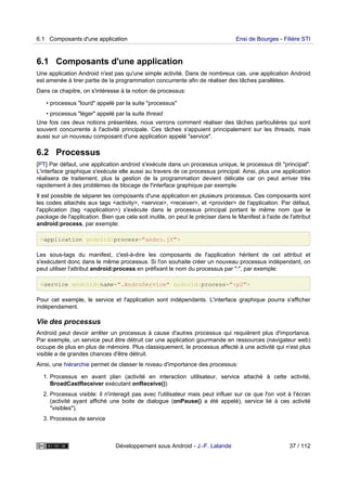 6.1 Composants d'une application
Une application Android n'est pas qu'une simple activité. Dans de nombreux cas, une application Android
est amenée à tirer partie de la programmation concurrente afin de réaliser des tâches parallèles.
Dans ce chapitre, on s'intéresse à la notion de processus:
• processus "lourd" appelé par la suite "processus"
• processus "léger" appelé par la suite thread
Une fois ces deux notions présentées, nous verrons comment réaliser des tâches particulières qui sont
souvent concurrente à l'activité principale. Ces tâches s'appuient principalement sur les threads, mais
aussi sur un nouveau composant d'une application appelé "service".
6.2 Processus
[PT] Par défaut, une application android s'exécute dans un processus unique, le processus dit "principal".
L'interface graphique s'exécute elle aussi au travers de ce processus principal. Ainsi, plus une application
réalisera de traitement, plus la gestion de la programmation devient délicate car on peut arriver très
rapidement à des problèmes de blocage de l'interface graphique par exemple.
Il est possible de séparer les composants d'une application en plusieurs processus. Ces composants sont
les codes attachés aux tags <activity>, <service>, <receiver>, et <provider> de l'application. Par défaut,
l'application (tag <application>) s'exécute dans le processus principal portant le même nom que le
package de l'application. Bien que cela soit inutile, on peut le préciser dans le Manifest à l'aide de l'attribut
android:process, par exemple:
<application android:process="andro.jf">
Les sous-tags du manifest, c'est-à-dire les composants de l'application héritent de cet attribut et
s'exécutent donc dans le même processus. Si l'on souhaite créer un nouveau processus indépendant, on
peut utiliser l'attribut android:process en préfixant le nom du processus par ":", par exemple:
<service android:name=".AndroService" android:process=":p2">
Pour cet exemple, le service et l'application sont indépendants. L'interface graphique pourra s'afficher
indépendament.
Vie des processus
Android peut devoir arrêter un processus à cause d'autres processus qui requièrent plus d'importance.
Par exemple, un service peut être détruit car une application gourmande en ressources (navigateur web)
occupe de plus en plus de mémoire. Plus classiquement, le processus affecté à une activité qui n'est plus
visible a de grandes chances d'être détruit.
Ainsi, une hiérarchie permet de classer le niveau d'importance des processus:
1. Processus en avant plan (activité en interaction utilisateur, service attaché à cette activité,
BroadCastReceiver exécutant onReceive())
2. Processus visible: il n'interagit pas avec l'utilisateur mais peut influer sur ce que l'on voit à l'écran
(activité ayant affiché une boite de dialogue (onPause() a été appelé), service lié à ces activité
"visibles").
3. Processus de service
6.1 Composants d'une application Ensi de Bourges - Filière STI
Développement sous Android - J.-F. Lalande 37 / 112
 