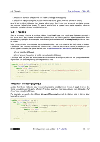 4. Processus tâche de fond (activité non visible (onStop() a été appelé))
5. Processus vide (ne comporte plus de composants actifs, gardé pour des raisons de cache)
Ainsi, il faut préférer l'utilisation d'un service à la création d'un thread pour accomplir une tâche longue,
par exemple l'upload d'une image. On garantit ainsi d'avoir le niveau 3 pour cette opération, même si
l'utilisateur quitte l'application ayant initié l'upload.
6.3 Threads
Dans le processus principal, le système crée un thread d'exécution pour l'application: le thread principal. Il
est, entre autre, responsable de l'interface graphique et des messages/notifications/événements entre
composants graphiques. Par exemple, l'événement générant l'exécution de onKeyDown() s'exécute dans
ce thread.
Ainsi, si l'application doit effectuer des traitements longs, elle doit éviter de les faire dans ce thread.
Cependant, il est interdit d'effectuer des opérations sur l'interface graphique en dehors du thread principal
(aussi appelé UI thread), ce qui se résume dans la documentation sur les threads par deux règles:
• Do not block the UI thread
• Do not access the Android UI toolkit from outside the UI thread
L'exemple à ne pas faire est donné dans la documentation et recopié ci-dessous. Le comportement est
imprévisible car le toolkit graphique n'est pas thread-safe.
public void onClick(View v) { // DO NOT DO THIS !
new Thread(new Runnable() {
public void run() {
Bitmap b = loadImageFromNetwork("http://example.com/image.png");
mImageView.setImageBitmap(b);
}
}).start();
}
Threads et interface graphique
Android fournit des méthodes pour résoudre le probème précédemment évoqué. Il s'agit de créer des
objets exécutables dont la partie affectant l'interface graphique n'est pas exécutée mais déléguée à l'UI
thread pour exécution ultérieure.
Par exemple, un appel à la méthode View.post(Runnable) permet de réaliser cela et donne, pour
l'exemple précédent:
public void onClick(View v) {
new Thread(new Runnable() {
public void run() {
final Bitmap bitmap = loadImageFromNetwork("http://example.com/image.png");
mImageView.post(new Runnable() {
public void run() {
mImageView.setImageBitmap(bitmap);
}
});
}
}).start();
}
6.3 Threads Ensi de Bourges - Filière STI
Développement sous Android - J.-F. Lalande 38 / 112
 