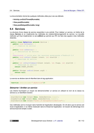 La documentation donne les quelques méthodes utiles pour ces cas délicats:
• Activity.runOnUiThread(Runnable)
• View.post(Runnable)
• View.postDelayed(Runnable, long)
6.4 Services
La structure d'une classe de service ressemble à une activité. Pour réaliser un service, on hérite de la
classe Service et on implémente les méthodes de création/démarrage/arrêt du service. La nouvelle
méthode qu'il faut implémenter ici est onBind qui permet aux IPC de faire des appels à des méthodes
distantes.
public class MyService extends Service {
public void onCreate() {
// Création du service
}
public void onDestroy() {
// Destruction du service
}
@deprecated // utile pour les versions antérieures d'Android 2.0
public void onStart(Intent intent, int startId) {
// Démarrage du service
}
public int onStartCommand(Intent intent, int flags, int startId) {
// Démarrage du service
return START_STICKY;
}
public IBinder onBind(Intent arg0) {
return null;
}}
Le service se déclare dans le Manifest dans le tag application:
<service android:name=".MyService"/>
Démarrer / Arrêter un service
Les Intents fournissent un moyen de démarrer/arrêter un service en utilisant le nom de la classe du
service ou un identifiant d'action:
startService(new Intent(this, AndroService.class));
stopService(new Intent(this, AndroService.class));
startService(new Intent("andro.jf.manageServiceAction"));
Ces méthodes sont à invoquer dans l'activité de l'application développée. On dit alors que le service est
local à l'application: il va même s'exécuter dans le thread de l'application. Un bouton de démarrage d'un
service local est simple à coder:
6.4 Services Ensi de Bourges - Filière STI
Développement sous Android - J.-F. Lalande 39 / 112
 