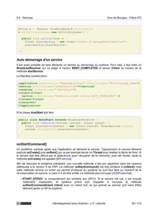 Button b = (Button) findViewById(R.id.button1);
b.setOnClickListener(new OnClickListener() {
public void onClick(View v) {
Intent startService = new Intent("andro.jf.manageServiceAction");
startService(startService);
}
});
Auto démarrage d'un service
Il est aussi possible de faire démarrer un service au démarrage du système. Pour cela, il faut créer un
BroadcastReceiver qui va réagir à l'action BOOT_COMPLETED et lancer l'Intent au travers de la
méthode startService.
Le Manifest contient donc:
<application android:icon="@drawable/icon" android:label="@string/app_name">
<service android:name=".AndroService"></service>
<receiver android:name=".AutoStart">
<intent-filter>
<action android:name="android.intent.action.BOOT_COMPLETED" />
</intent-filter>
</receiver>
</application>
Et la classe AutoStart doit être:
public class AutoStart extends BroadcastReceiver {
public void onReceive(Context context, Intent intent) {
Intent startServiceIntent = new Intent(context, AndroService.class);
context.startService(startServiceIntent);
}
}
onStartCommand()
Un problème subsiste après que l'application ait démarré le service. Typiquement, le service démarré
exécute onCreate() puis onStart() qui va par exemple lancer un Thread pour réaliser la tâche de fond. Si
le service doit être détruit par la plate-forme (pour récupérer de la mémoire), puis est récréé, seule la
méthode onCreate() est appelée [API-service].
Afin de résoudre le problème précédent, une nouvelle méthode a fait son apparition dans les versions
ultérieures à la version 5 de l'API. La méthode onStartCommand() est très similaire à onStart() mais
cette méthode renvoie un entier qui permet d'indiquer au système ce qu'il faut faire au moment de la
ré-instanciation du service, si celui-ci a dû être arrêté. La méthode peut renvoyer (cf [API-service]):
• START_STICKY: le comportement est similaire aux API<5. Si le service est tué, il est ensuite
redémarré. Cependant, le système prend soin d'appeler à nouveau la méthode
onStartCommand(Intent intent) avec un Intent null, ce qui permet au service qu'il vient d'être
démarré après un kill du système.
6.4 Services Ensi de Bourges - Filière STI
Développement sous Android - J.-F. Lalande 40 / 112
 