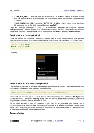 • START_NOT_STICKY: le service n'est pas redémarré en cas de kill du système. C'est utile lorsque
le service réagit à l'envoi d'un Intent unique, par exemple une alarme qui envoie un Intent toutes les
15 minutes.
• START_REDELIVER_INTENT: similaire à START_NOT_STICKY avec en plus le rejoue d'un Intent
si le service n'a pas pu finir de le traiter et d'appeler stopSelf().
Dans les versions ultérieures à l'API 5, la commande onStart() se comporte comment
onStartCommand() avec un ré-appel de la méthode avec un Intent null. Pour conserver le comportement
obsolète de l'API (pas d'appel à onStart()), on peut utiliser le flag START_STICKY_COMPATIBILITY.
Service dans le thread principal
Le service invoqué par l'Intent de l'application s'exécute dans le thread de l'application. Cela peut être
particulièrement ennuyeux si les traitements à effectuer sont couteux, par exemple si l'on souhaite faire:
boolean blop = true;
while (blop == true)
;
On obtient:
Service dans un processus indépendant
Une manière de résoudre le problème précédent est de demander à Android d'exécuter le service dans
un processus indépendant en le déclarant dans le Manifest:
<service android:name=".AndroService" android:process=":p2">
Cependant, cela n'autorise pas le service à réaliser un traitement long dans la méthode onStart() (comme
une boucle infinie). La méthode onStart() sert à créer des threads, des tâches asynchrones, des tâches
programmées, qui vont s'exécuter en tâche de fond.
En fait, isoler le service dans un processus à part rend la programmation plus difficile, car la
programmation de la communication entre l'activité principale et le service devient plus difficile (il faut
utiliser AIDL). Il est donc plus simple de laisser le service dans le processus principal de l'application et de
lui faire lancer des threads ou tâches asynchrones.
Démonstration
6.4 Services Ensi de Bourges - Filière STI
Développement sous Android - J.-F. Lalande 41 / 112
 