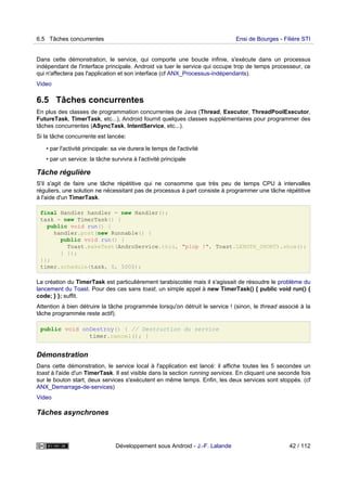 Dans cette démonstration, le service, qui comporte une boucle infinie, s'exécute dans un processus
indépendant de l'interface principale. Android va tuer le service qui occupe trop de temps processeur, ce
qui n'affectera pas l'application et son interface (cf ANX_Processus-indépendants).
Video
6.5 Tâches concurrentes
En plus des classes de programmation concurrentes de Java (Thread, Executor, ThreadPoolExecutor,
FutureTask, TimerTask, etc...), Android fournit quelques classes supplémentaires pour programmer des
tâches concurrentes (ASyncTask, IntentService, etc...).
Si la tâche concurrente est lancée:
• par l'activité principale: sa vie durera le temps de l'activité
• par un service: la tâche survivra à l'activité principale
Tâche régulière
S'il s'agit de faire une tâche répétitive qui ne consomme que très peu de temps CPU à intervalles
réguliers, une solution ne nécessitant pas de processus à part consiste à programmer une tâche répétitive
à l'aide d'un TimerTask.
final Handler handler = new Handler();
task = new TimerTask() {
public void run() {
handler.post(new Runnable() {
public void run() {
Toast.makeText(AndroService.this, "plop !", Toast.LENGTH_SHORT).show();
} });
}};
timer.schedule(task, 0, 5000);
La création du TimerTask est particulièrement tarabiscotée mais il s'agissait de résoudre le problème du
lancement du Toast. Pour des cas sans toast, un simple appel à new TimerTask() { public void run() {
code; } }; suffit.
Attention à bien détruire la tâche programmée lorsqu'on détruit le service ! (sinon, le thread associé à la
tâche programmée reste actif).
public void onDestroy() { // Destruction du service
timer.cancel(); }
Démonstration
Dans cette démonstration, le service local à l'application est lancé: il affiche toutes les 5 secondes un
toast à l'aide d'un TimerTask. Il est visible dans la section running services. En cliquant une seconde fois
sur le bouton start, deux services s'exécutent en même temps. Enfin, les deux services sont stoppés. (cf
ANX_Demarrage-de-services)
Video
Tâches asynchrones
6.5 Tâches concurrentes Ensi de Bourges - Filière STI
Développement sous Android - J.-F. Lalande 42 / 112
 