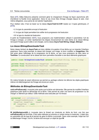 Dans [AT], Gilles Debunne présente comment gérer le chargement d'image de façon asynchrone afin
d'améliorer la fluidité d'une application. Dans le cas d'une liste d'image chargée depuis le web, c'est
même obligatoire, sous peine de voir planter l'application.
Pour réaliser cela, il faut se baser sur la classe AsyncTask<U,V,W> basée sur 3 types génériques, cf
[ATK]:
• U: le type du paramètre envoyé à l'exécution
• V: le type de l'objet permettant de notifier de la progression de l'exécution
• W: le type du résultat de l'exécution
A partir de l'implémentation d'[AT], nous proposons une implémentation utilisant 3 paramètres: l'url de
l'image à charger, un entier représentant les étapes d'avancement de notre tâche et la classe Bitmap
renvoyant l'image quand celle-ci est chargée, soit la classe AsyncTask<String, Integer, Bitmap>.
La classe BitmapDownloaderTask
Notre classe héritant de AsyncTask est donc dédiée à la gestion d'une tâche qui va impacter l'interface
graphique. Dans notre exemple, la classe doit charger une image, et donc modifier un ImageView. Elle
doit aussi gérer l'affichage de la progression de la tâche, ce que nous proposons de faire dans un
TextView. Le constructeur de la classe doit donc permettre d'accéder à ces deux éléments graphiques:
public class BitmapDownloaderTask extends AsyncTask<String, Void, Bitmap> {
private final WeakReference<ImageView> imageViewReference;
private final WeakReference<TextView> textViewReference;
public BitmapDownloaderTask(ImageView imageView, TextView textView) {
imageViewReference = new WeakReference<ImageView>(imageView);
textViewReference = new WeakReference<TextView>(textView);
}
On notera l'emploi de weak references qui permet au garbage collector de détruire les objets graphiques
même si le téléchargement de l'image est encore en cours.
Méthodes de BitmapDownloaderTask
void onPreExecute(): invoquée juste après que la tâche soit démarrée. Elle permet de modifier l'interface
graphique juste après le démarrage de la tâche. Cela permet de créer une barre de progression ou de
charger un élément par défaut. Cette méthode sera exécutée par l'UI thread.
protected void onPreExecute() {
if (imageViewReference != null) {
ImageView imageView = imageViewReference.get();
if (imageView != null) {
imageView.setImageResource(R.drawable.interro);
}}}
W doInBackground(U...): invoquée dans le thread qui s'exécute en tâche de fond, une fois que
onPreExecute() est terminée. C'est cette méthode qui prendra un certain temps à s'exécuter. L'objet reçu
en paramètre est de type U et permet de gérer la tâche à accomplir. Dans notre exemple, l'objet est l'url
où télécharger l'image. A la fin, la tâche doit renvoyer un objet de type W.
6.5 Tâches concurrentes Ensi de Bourges - Filière STI
Développement sous Android - J.-F. Lalande 43 / 112
 