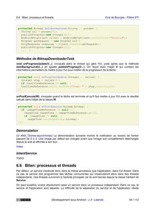 protected Bitmap doInBackground(String... params) {
String url = params[0];
publishProgress(new Integer(0));
AndroidHttpClient client = AndroidHttpClient.newInstance("Android");
HttpGet getRequest = new HttpGet(url);
HttpResponse response = client.execute(getRequest);
publishProgress(new Integer(1));
... }
Méthodes de BitmapDownloaderTask
void onProgressUpdate(V...): invoquée dans le thread qui gère l'UI, juste après que la méthode
doInBackground(U...) ait appelé publishProgress(V...). On reçoit donc l'objet V qui contient les
informations permettant de mettre à jour l'UI pour notifier de la progression de la tâche.
protected void onProgressUpdate(Integer... values) {
Integer step = values[0];
if (textViewReference != null) {
textViewReference.get().setText("Step: " + step.toString());
}}
onPostExecute(W): invoquée quand la tâche est terminée et qu'il faut mettre à jour l'UI avec le résultat
calculé dans l'objet de la classe W.
protected void onPostExecute(Bitmap bitmap) {
if (imageViewReference != null) {
ImageView imageView = imageViewReference.get();
if (imageView != null) {
imageView.setImageBitmap(bitmap);
}}}
Démonstation
(cf ANX_Tâches-asynchrones) La démonstration suivante montre la notification au travers de l'entier
passant de 0 à 3. Une image par défaut est chargée avant que l'image soit complètement téléchargée
depuis le web et affichée à son tour.
Video
IntentService
TODO
6.6 Bilan: processus et threads
Par défaut, un service s'exécute donc dans le même processus que l'application, dans l'UI thread. Dans
ce cas, le service doit programmer des tâches concurrentes qui s'exécuteront alors dans des threads
indépendants. Ces threads survivront à l'activité principale car ils sont lancés depuis la classe héritant de
Service.
On peut toutefois vouloir absolument caser un service dans un processus indépendant. Dans ce cas, le
service et l'application sont séparés. La difficulté de la séparation du service et de l'application réside
6.6 Bilan: processus et threads Ensi de Bourges - Filière STI
Développement sous Android - J.-F. Lalande 44 / 112
 