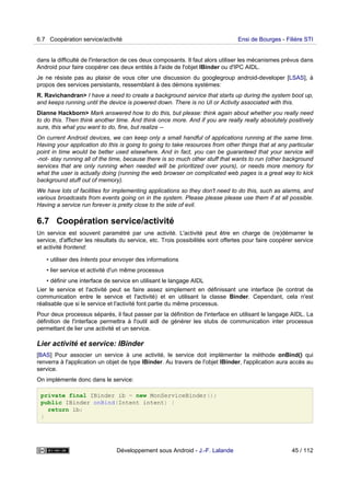 dans la difficulté de l'interaction de ces deux composants. Il faut alors utiliser les mécanismes prévus dans
Android pour faire coopérer ces deux entités à l'aide de l'objet IBinder ou d'IPC AIDL.
Je ne résiste pas au plaisir de vous citer une discussion du googlegroup android-developer [LSAS], à
propos des services persistants, ressemblant à des démons systèmes:
R. Ravichandran> I have a need to create a background service that starts up during the system boot up,
and keeps running until the device is powered down. There is no UI or Activity associated with this.
Dianne Hackborn> Mark answered how to do this, but please: think again about whether you really need
to do this. Then think another time. And think once more. And if you are really really absolutely positively
sure, this what you want to do, fine, but realize --
On current Android devices, we can keep only a small handful of applications running at the same time.
Having your application do this is going to going to take resources from other things that at any particular
point in time would be better used elsewhere. And in fact, you can be guaranteed that your service will
-not- stay running all of the time, because there is so much other stuff that wants to run (other background
services that are only running when needed will be prioritized over yours), or needs more memory for
what the user is actually doing (running the web browser on complicated web pages is a great way to kick
background stuff out of memory).
We have lots of facilities for implementing applications so they don't need to do this, such as alarms, and
various broadcasts from events going on in the system. Please please please use them if at all possible.
Having a service run forever is pretty close to the side of evil.
6.7 Coopération service/activité
Un service est souvent paramétré par une activité. L'activité peut être en charge de (re)démarrer le
service, d'afficher les résultats du service, etc. Trois possibilités sont offertes pour faire coopérer service
et activité frontend:
• utiliser des Intents pour envoyer des informations
• lier service et activité d'un même processus
• définir une interface de service en utilisant le langage AIDL
Lier le service et l'activité peut se faire assez simplement en définissant une interface (le contrat de
communication entre le service et l'activité) et en utilisant la classe Binder. Cependant, cela n'est
réalisable que si le service et l'activité font partie du même processus.
Pour deux processus séparés, il faut passer par la définition de l'interface en utilisant le langage AIDL. La
définition de l'interface permettra à l'outil aidl de générer les stubs de communication inter processus
permettant de lier une activité et un service.
Lier activité et service: IBinder
[BAS] Pour associer un service à une activité, le service doit implémenter la méthode onBind() qui
renverra à l'application un objet de type IBinder. Au travers de l'objet IBinder, l'application aura accès au
service.
On implémente donc dans le service:
private final IBinder ib = new MonServiceBinder();
public IBinder onBind(Intent intent) {
return ib;
}
6.7 Coopération service/activité Ensi de Bourges - Filière STI
Développement sous Android - J.-F. Lalande 45 / 112
 
