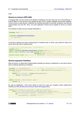 Video
Service au travers d'IPC AIDL
Le langage AIDL est très proche de la définition d'interfaces Java EE (mais pas tout à fait identique). Il
s'agit de définir ce que les service est capable de faire et donc, quelles méthodes peuvent être appelées.
Un peu comme un web service, la définition de l'interface permettra à l'outil AIDL de générer des stubs de
communication pour les IPC. Ainsi, une autre application android pourra appeler le service au travers
d'IPC.
Une interface en AIDL peut par exemple ressembler à:
package andro.jf;
interface AndroServiceInterface {
int getInfo();
}
L'outil aidl va générer les stubs correspondants à l'interface dans un fichier .java portant le même nom
que le fichier aidl, dans le répertoire gen.
// This file is auto-generated. DO NOT MODIFY.
package andro.jf;
public interface AndroServiceInterface extends android.os.IInterface {
public static abstract class Stub extends android.os.Binder
implements andro.jf.AndroServiceInterface {
private static final java.lang.String DESCRIPTOR = "andro.jf.AndroServiceInterface";
...
Service exposant l'interface
Dans le service, on utilise alors l'implémentation générée par aidl pour implémenter ce que fait le service
dans la méthode déclarée par l'interface:
private int infoOfService = 0; // La donnée à transmettre à l'activité
private AndroServiceInterface.Stub ib = new AndroServiceInterface.Stub() {
@Override
public int getInfo() throws RemoteException {
return infoOfService;
}
};
public IBinder onBind(Intent arg0) {
return ib; }
Du côté de l'application, il faut aussi utiliser le code de la stub pour récupérer l'objet implémentant
l'interface (cf ANX_Binding-inter-processus-utilisant-le-langage-AIDL):
private ServiceConnection maConnexion = new ServiceConnection() {
public void onServiceConnected(ComponentName name, IBinder service) {
AndroServiceInterface myBinder = AndroServiceInterface.Stub.asInterface(service);
try { // stockage de l'information provevant du service
infoFromService = myBinder.getInfo();
}
6.7 Coopération service/activité Ensi de Bourges - Filière STI
Développement sous Android - J.-F. Lalande 47 / 112
 