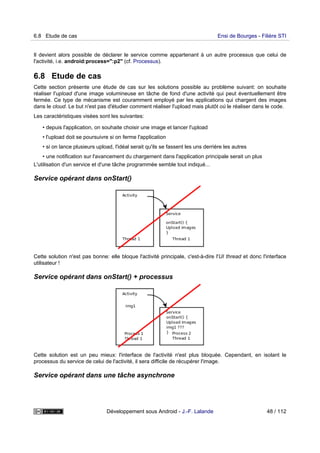 Il devient alors possible de déclarer le service comme appartenant à un autre processus que celui de
l'activité, i.e. android:process=":p2" (cf. Processus).
6.8 Etude de cas
Cette section présente une étude de cas sur les solutions possible au problème suivant: on souhaite
réaliser l'upload d'une image volumineuse en tâche de fond d'une activité qui peut éventuellement être
fermée. Ce type de mécanisme est couramment employé par les applications qui chargent des images
dans le cloud. Le but n'est pas d'étudier comment réaliser l'upload mais plutôt où le réaliser dans le code.
Les caractéristiques visées sont les suivantes:
• depuis l'application, on souhaite choisir une image et lancer l'upload
• l'upload doit se poursuivre si on ferme l'application
• si on lance plusieurs upload, l'idéal serait qu'ils se fassent les uns derrière les autres
• une notification sur l'avancement du chargement dans l'application principale serait un plus
L'utilisation d'un service et d'une tâche programmée semble tout indiqué...
Service opérant dans onStart()
Cette solution n'est pas bonne: elle bloque l'activité principale, c'est-à-dire l'UI thread et donc l'interface
utilisateur !
Service opérant dans onStart() + processus
Cette solution est un peu mieux: l'interface de l'activité n'est plus bloquée. Cependant, en isolant le
processus du service de celui de l'activité, il sera difficile de récupérer l'image.
Service opérant dans une tâche asynchrone
6.8 Etude de cas Ensi de Bourges - Filière STI
Développement sous Android - J.-F. Lalande 48 / 112
 
