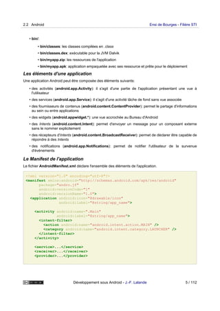 • bin/:
• bin/classes: les classes compilées en .class
• bin/classes.dex: exécutable pour la JVM Dalvik
• bin/myapp.zip: les ressources de l'application
• bin/myapp.apk: application empaquetée avec ses ressource et prête pour le déploiement
Les éléments d'une application
Une application Android peut être composée des éléments suivants:
• des activités (android.app.Activity): il s'agit d'une partie de l'application présentant une vue à
l'utilisateur
• des services (android.app.Service): il s'agit d'une activité tâche de fond sans vue associée
• des fournisseurs de contenus (android.content.ContentProvider): permet le partage d'informations
au sein ou entre applications
• des widgets (android.appwidget.*): une vue accrochée au Bureau d'Android
• des Intents (android.content.Intent): permet d'envoyer un message pour un composant externe
sans le nommer explicitement
• des récepteurs d'Intents (android.content.BroadcastReceiver): permet de déclarer être capable de
répondre à des Intents
• des notifications (android.app.Notifications): permet de notifier l'utilisateur de la survenue
d'événements
Le Manifest de l'application
Le fichier AndroidManifest.xml déclare l'ensemble des éléments de l'application.
<?xml version="1.0" encoding="utf-8"?>
<manifest xmlns:android="http://schemas.android.com/apk/res/android"
package="andro.jf"
android:versionCode="1"
android:versionName="1.0">
<application android:icon="@drawable/icon"
android:label="@string/app_name">
<activity android:name=".Main"
android:label="@string/app_name">
<intent-filter>
<action android:name="android.intent.action.MAIN" />
<category android:name="android.intent.category.LAUNCHER" />
</intent-filter>
</activity>
<service>...</service>
<receiver>...</receiver>
<provider>...</provider>
2.2 Android Ensi de Bourges - Filière STI
Développement sous Android - J.-F. Lalande 5 / 112
 