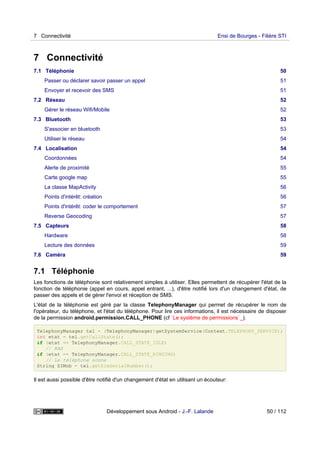 7 Connectivité
7.1 Téléphonie 50
Passer ou déclarer savoir passer un appel 51
Envoyer et recevoir des SMS 51
7.2 Réseau 52
Gérer le réseau Wifi/Mobile 52
7.3 Bluetooth 53
S'associer en bluetooth 53
Utiliser le réseau 54
7.4 Localisation 54
Coordonnées 54
Alerte de proximité 55
Carte google map 55
La classe MapActivity 56
Points d'intérêt: création 56
Points d'intérêt: coder le comportement 57
Reverse Geocoding 57
7.5 Capteurs 58
Hardware 58
Lecture des données 59
7.6 Caméra 59
7.1 Téléphonie
Les fonctions de téléphonie sont relativement simples à utiliser. Elles permettent de récupérer l'état de la
fonction de téléphonie (appel en cours, appel entrant, ...), d'être notifié lors d'un changement d'état, de
passer des appels et de gérer l'envoi et réception de SMS.
L'état de la téléphonie est géré par la classe TelephonyManager qui permet de récupérer le nom de
l'opérateur, du téléphone, et l'état du téléphone. Pour lire ces informations, il est nécessaire de disposer
de la permission android.permission.CALL_PHONE (cf `Le système de permissions`_).
TelephonyManager tel = (TelephonyManager)getSystemService(Context.TELEPHONY_SERVICE);
int etat = tel.getCallState();
if (etat == TelephonyManager.CALL_STATE_IDLE)
// RAS
if (etat == TelephonyManager.CALL_STATE_RINGING)
// Le téléphone sonne
String SIMnb = tel.getSimSerialNumber();
Il est aussi possible d'être notifié d'un changement d'état en utilisant un écouteur:
7 Connectivité Ensi de Bourges - Filière STI
Développement sous Android - J.-F. Lalande 50 / 112
 