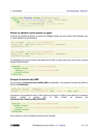 public class Ecouteur extends PhoneStateListener {
public void onCallStateChanged(int etat, String numero) {
super.onCallStateChanaged(etat, numero)
if (etat == TelephonyManager.CALL_STATE_OFFHOOK)
// Le téléphone est utilisé
}
Passer ou déclarer savoir passer un appel
Il est bien sûr possible de passer un appel ou de déléguer l'appel, ces deux actions étant réalisées avec
un Intent (attention aux permissions):
Uri telnumber = Uri.parse("tel:0248484000");
Intent call = new Intent(Intent.ACTION_CALL, telnumber);
startActivity(call);
Uri telnumber = Uri.parse("tel:0248484000");
Intent call = new Intent(Intent.ACTION_DIAL, telnumber);
startActivity(call);
Les applications qui peuvent passer des appels doivent filtrer ce type d'Intent pour pouvoir être invoquée
lorsque l'Intent est lancé:
<receiver android:name=".ClasseGerantLAppel">
<intent-filter>
<action android:name="Intent.ACTION_CALL"/>
</intent-filter>
</receiver>
Envoyer et recevoir des SMS
Si la permission android.permission.SEND_SMS est disponible, il est possible d'envoyer des SMS au
travers de SmsManager:
SmsManager manager = SmsManager.getDeault();
manager.sendTextMessage("02484840000", null, "Coucou !", null, null);
Inversement, il est possible de créer un filtre d'Intent pour recevoir un SMS qui sera géré par un broadcast
receiver. L'action à préciser dans le filtre d'Intent du receveur est
android.provider.Telephony.SMS_RECEIVED:
<receiver android:name=".SMSBroadcastReceiver">
<intent-filter>
<action android:name="android.provider.Telephony.SMS_RECEIVED"/>
</intent-filter>
</receiver>
Puis, le début du code du broadcast receiver est par exemple:
7 Connectivité Ensi de Bourges - Filière STI
Développement sous Android - J.-F. Lalande 51 / 112
 