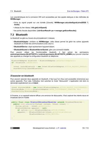 Les caractéristiques de la connexion Wifi sont accessibles par des appels statiques à des méthodes de
WifiManager:
• force du signal projeté sur une échelle [0,levels]: WifiManager.calculateSignalLelvel(RSSI ?,
levels)
• vitesse du lien réseau: info.getLinkSpeed()
• les points d'accès disponibles: List<ScanResult> pa = manager.getScanResults()
7.3 Bluetooth
Le bluetooth se gère au travers de principalement 3 classes:
• BluetoothAdapter: similaire au WifiManager, cette classe permet de gérer les autres appareils
bluetooth et d'initier les communications avec ceux-ci.
• BluetoothDevice: objet représentant l'appareil distant.
• BluetoothSocket et BluetoothServerSocket: gère une connexion établie.
Pour pouvoir utiliser les fonctionnalités bluetooth, il faut activer les permissions
android.permission.BLUETOOTH et android.permission.BLUETOOTH_ADMIN pour pouvoir chercher
des appareils ou changer la configuration bluetooth du téléphone.
BluetoothAdapter bluetooth = BluetoothAdapter.getDefaultAdapter();
if (!bluetooth.isEnabled())
{
Intent launchBluetooth = new Intent(BluetoothAdapter.ACTION_REQUEST_ENABLE);
startActivity(launchBluetooth);
}
S'associer en bluetooth
Pour pouvoir associer deux appareils en bluetooth, il faut que l'un d'eux soit accessible (s'annonce) aux
autres appareils. Pour cela, l'utilisateur doit autoriser le mode "découverte". L'application doit donc le
demander explicitement via un Intent:
Intent discoveryMode = new Intent(BluetoothAdapter.ACTION_REQUEST_DISCOVERABLE);
discoveryMode.putExtra(BluetoothAdapter.EXTRA_DISCOVERABLE_DURATION, 60);
startActivity(discoveryMode);
A l'inverse, si un appareil externe diffuse une annonce de découverte, il faut capturer les intents recus en
broadcast dans le mobile:
public final class BluetoothBroadcastReceiver extends BroadcastReceiver {
public void onReceive(Context context, Intent intent) {
String action = intent.getAction();
BluetoothDevice appareil = null;
if (action.equals(BluetoothDevice.ACTION_FOUND))
appareil = (BluetoothDevice)intent.getParcelableExtra(
BluetoothDevice.EXTRA_DEVICE);
}
}
7.3 Bluetooth Ensi de Bourges - Filière STI
Développement sous Android - J.-F. Lalande 53 / 112
 