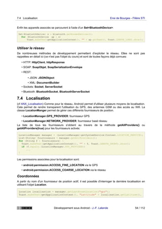 Enfin les appareils associés se parcourent à l'aide d'un Set<BluetoothDevice>:
Set<BluetoothDevice> s = bluetooth.getBondedDevices();
for (BluetoothDevice ap : s)
Toast.makeText(getApplicationContext(), "" + ap.getName(), Toast.LENGTH_LONG).show();
Utiliser le réseau
De nombreuses méthodes de développement permettent d'exploiter le réseau. Elles ne sont pas
rappelées en détail ici (ce n'est pas l'objet du cours) et sont de toutes façons déjà connues:
• HTTP: HttpClient, httpResponse
• SOAP: SoapObjet, SoapSerializationEnvelope
• REST:
• JSON: JSONObject
• XML: DocumentBuilder
• Sockets: Socket, ServerSocket
• Bluetooth: BluetoothSocket, BluetoothServerSocket
7.4 Localisation
(cf ANX_Localisation) Comme pour le réseau, Android permet d'utiliser plusieurs moyens de localisation.
Cela permet de rendre transparent l'utilisation du GPS, des antennes GSM ou des accès au Wifi. La
classe LocationManger permet de gérer ces différents fournisseurs de position.
• LocationManager.GPS_PROVIDER: fournisseur GPS
• LocationManager.NETWORK_PROVIDER: fournisseur basé réseau
La liste de tous les fournisseurs s'obtient au travers de la méthode getAllProviders() ou
getAllProviders(true) pour les fournisseurs activés:
LocationManager manager = (LocationManager)getSystemService(Context.LOCATION_SERVICE);
List<String> fournisseurs = manager.getAllProviders();
for (String f : fournisseurs) {
Toast.makeText(getApplicationContext(), "" + f, Toast.LENGTH_SHORT).show();
if (f.equals.(LocationManager.GPS_PROVIDER))
...
}
Les permissions associées pour la localisation sont:
• android.permission.ACCESS_FINE_LOCATION via le GPS
• android.permission.ACCESS_COARSE_LOCATION via le réseau
Coordonnées
A partir du nom d'un fournisseur de position actif, il est possible d'interroger la dernière localisation en
utilisant l'objet Location.
Location localisation = manager.getLastKnownLocation("gps");
Toast.makeText(getApplicationContext(), "Lattitude" + localisation.getLatitude(),
7.4 Localisation Ensi de Bourges - Filière STI
Développement sous Android - J.-F. Lalande 54 / 112
 
