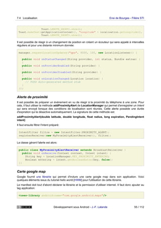 Toast.LENGTH_SHORT).show();
Toast.makeText(getApplicationContext(), "Longitude" + localisation.getLongitude(),
Toast.LENGTH_SHORT).show();
Il est possible de réagir à un changement de position en créant un écouteur qui sera appelé à intervalles
réguliers et pour une distante minimum donnée:
manager.requestLocationUpdates("gps", 6000, 100, new LocationListener() {
public void onStatusChanged(String provider, int status, Bundle extras) {
}
public void onProviderEnabled(String provider) {
}
public void onProviderDisabled(String provider) {
}
public void onLocationChanged(Location location) {
// TODO Auto-generated method stub
}
});
Alerte de proximité
Il est possible de préparer un événement en vu de réagir à la proximité du téléphone à une zone. Pour
cela, il faut utiliser la méthode addProximityAlert de LocationManager qui permet d'enregistrer un Intent
qui sera envoyé lorsque des conditions de localisation sont réunies. Cette alerte possède une durée
d'expiration qui la désactive automatiquement. La signature de cette méthode est:
addProximityAlert(double latitude, double longitude, float radius, long expiration, PendingIntent
intent)
Il faut ensuite filtrer l'intent préparé:
IntentFilter filtre = new IntentFilter(PROXIMITY_ALERT);
registerReceiver(new MyProximityAlertReceiver(), filtre);
La classe gérant l'alerte est alors:
public class MyProximityAlertReceiver extends BroadcastReiceiver {
public void onReceive(Context context, Intent intent) {
String key = LocationManager.KEY_PROXIMITY_ENTERING;
Boolean entering = intent.getBooleanExtra(key, false);
}}
Carte google map
Google fournit une librairie qui permet d'inclure une carte google map dans son application. Voici
quelques éléments issus du tutoriel hello world [HWM] pour l'utilisation de cette librairie.
Le manifest doit tout d'abord déclarer la librairie et la permission d'utiliser internet. Il faut donc ajouter au
tag application:
<uses-library android:name="com.google.android.maps"/>
7.4 Localisation Ensi de Bourges - Filière STI
Développement sous Android - J.-F. Lalande 55 / 112
 