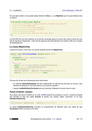 On peut alors utiliser une nouvelle classe héritant de View, i.e. une MapView que l'on peut déclarer dans
un gabarit:
<com.google.android.maps.MapView
xmlns:android="http://schemas.android.com/apk/res/android"
android:id="@+id/mapview"
android:layout_width="fill_parent"
android:layout_height="fill_parent"
android:clickable="true"
android:apiKey="Your Maps API Key goes here"
/>
La clef d'API est une clef à générer sur le serveur de google gérant le service des cartes à partir de votre
clef de signature d'application. Votre clef de signature de travail générée par Eclipse suffit pour la phase
de développement.
La classe MapActivity
A partir de ce point, il faut créer une activité spéciale héritant de MapActivity:
public class HelloGoogleMaps extends MapActivity {
@Override
protected boolean isRouteDisplayed() {
return false;
}
@Override
public void onCreate(Bundle savedInstanceState) {
super.onCreate(savedInstanceState);
setContentView(R.layout.main);
MapView mapView = (MapView) findViewById(R.id.mapview);
mapView.setBuiltInZoomControls(true);
}
}
Très peu de choses sont nécessaires dans cette classe:
• La méthode isRouteDisplayed() doit être implémentée car elle permet d'envoyer au serveur votre
intention de dessiner ou non des chemins sur la carte en question.
• L'appel à setBuiltInZoomControls() permet d'autoriser l'utilisateur à zoomer dans la carte.
Points d'intérêt: création
Pour placer des points d'intérêt sur la carte, [HWM] présente la procédure à suivre. L'activité principale
doit récupéer la liste des objets Overlay et ajouter ses propres objets customisés, ici du type
HelloItemizedOverlay.
List<Overlay> mapOverlays = mapView.getOverlays();
La classe HelloItemizedOverlay encodera le comportement de l'élément alors que l'objet de type
OverlayItem définit sa position et le texte.
7.4 Localisation Ensi de Bourges - Filière STI
Développement sous Android - J.-F. Lalande 56 / 112
 
