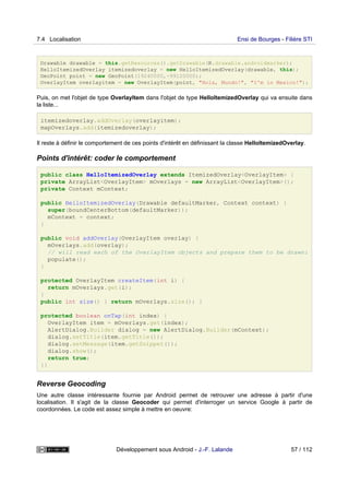 Drawable drawable = this.getResources().getDrawable(R.drawable.androidmarker);
HelloItemizedOverlay itemizedoverlay = new HelloItemizedOverlay(drawable, this);
GeoPoint point = new GeoPoint(19240000,-99120000);
OverlayItem overlayitem = new OverlayItem(point, "Hola, Mundo!", "I'm in Mexico!");
Puis, on met l'objet de type OverlayItem dans l'objet de type HelloItemizedOverlay qui va ensuite dans
la liste...
itemizedoverlay.addOverlay(overlayitem);
mapOverlays.add(itemizedoverlay);
Il reste à définir le comportement de ces points d'intérêt en définissant la classe HelloItemizedOverlay.
Points d'intérêt: coder le comportement
public class HelloItemizedOverlay extends ItemizedOverlay<OverlayItem> {
private ArrayList<OverlayItem> mOverlays = new ArrayList<OverlayItem>();
private Context mContext;
public HelloItemizedOverlay(Drawable defaultMarker, Context context) {
super(boundCenterBottom(defaultMarker));
mContext = context;
}
public void addOverlay(OverlayItem overlay) {
mOverlays.add(overlay);
// will read each of the OverlayItem objects and prepare them to be drawn:
populate();
}
protected OverlayItem createItem(int i) {
return mOverlays.get(i);
}
public int size() { return mOverlays.size(); }
protected boolean onTap(int index) {
OverlayItem item = mOverlays.get(index);
AlertDialog.Builder dialog = new AlertDialog.Builder(mContext);
dialog.setTitle(item.getTitle());
dialog.setMessage(item.getSnippet());
dialog.show();
return true;
}}
Reverse Geocoding
Une autre classe intéressante fournie par Android permet de retrouver une adresse à partir d'une
localisation. Il s'agit de la classe Geocoder qui permet d'interroger un service Google à partir de
coordonnées. Le code est assez simple à mettre en oeuvre:
7.4 Localisation Ensi de Bourges - Filière STI
Développement sous Android - J.-F. Lalande 57 / 112
 