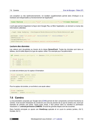 une exception ou des dysfonctionnements. Un booléen supplémentaire permet alors d'indiquer si ce
hardware est indispensable au fonctionnement de l'application:
<uses-feature android:name="xxx" android:required="true"></uses-feature>
L'outil aapt permet d'apprécier la façon dont Google Play va filtrer l'application, en donnant un dump des
informations collectées:
./aapt dump badging ~/workspace/AndroSensors2/bin/AndroSensors2.apk
package: name='jf.andro.as' versionCode='1' versionName='1.0'
sdkVersion:'8'
targetSdkVersion:'14'
uses-feature:'android.hardware.sensor.acceleromedter'
Lecture des données
Les valeurs sont récupérées au travers de la classe SensorEvent. Toutes les données sont dans un
tableau, dont la taille dépend du type de capteur utilisé. Par exemple pour l'acceléromètre:
if (event.sensor.getType() == Sensor.TYPE_ACCELEROMETER)
{
float x,y,z;
x = event.values[0];
y = event.values[1];
z = event.values[2];
}
Le code est similaire pour le capteur d'orientation:
float azimuth, pitch, roll;
azimuth = event.values[0];
pitch = event.values[1];
roll = event.values[2];
}
Pour le capteur de lumière, on se limite à une seule valeur:
float lumiere;
lumiere = event.values[0];
7.6 Caméra
La documentation proposée par Google dans [CAM] permet de bien comprendre comment fonctionne la
caméra. Il est souvent nécessaire de construire une zone de preview de ce que la caméra voit, avant par
exemple de prendre une photo. Avant toute chose, il faut prévoir dans le manifest la permission
nécessaire i.e. android.permission.CAMERA. Ensuite les grandes étapes sont les suivantes:
Dans l'activité principale on ajoute une ViewGroup spéciale et on ouvre la caméra (arrière, d'id 0,
frontale, d'id 1):
7.6 Caméra Ensi de Bourges - Filière STI
Développement sous Android - J.-F. Lalande 59 / 112
 