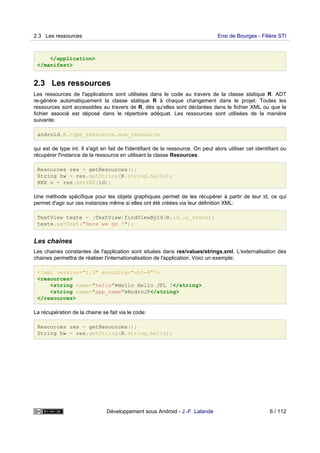 </application>
</manifest>
2.3 Les ressources
Les ressources de l'applications sont utilisées dans le code au travers de la classe statique R. ADT
re-génère automatiquement la classe statique R à chaque changement dans le projet. Toutes les
ressources sont accessibles au travers de R, dés qu'elles sont déclarées dans le fichier XML ou que le
fichier associé est déposé dans le répertoire adéquat. Les ressources sont utilisées de la manière
suivante:
android.R.type_ressource.nom_ressource
qui est de type int. Il s'agit en fait de l'identifiant de la ressource. On peut alors utiliser cet identifiant ou
récupérer l'instance de la ressource en utilisant la classe Resources:
Resources res = getResources();
String hw = res.getString(R.string.hello);
XXX o = res.getXXX(id);
Une méthode spécifique pour les objets graphiques permet de les récupérer à partir de leur id, ce qui
permet d'agir sur ces instances même si elles ont été créées via leur définition XML:
TextView texte = (TextView)findViewById(R.id.le_texte);
texte.setText("Here we go !");
Les chaines
Les chaines constantes de l'application sont situées dans res/values/strings.xml. L'externalisation des
chaines permettra de réaliser l'internationalisation de l'application. Voici un exemple:
<?xml version="1.0" encoding="utf-8"?>
<resources>
<string name="hello">Hello Hello JFL !</string>
<string name="app_name">AndroJF</string>
</resources>
La récupération de la chaine se fait via le code:
Resources res = getResources();
String hw = res.getString(R.string.hello);
2.3 Les ressources Ensi de Bourges - Filière STI
Développement sous Android - J.-F. Lalande 6 / 112
 