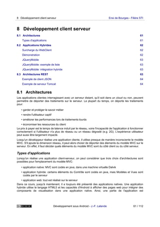 8 Développement client serveur
8.1 Architectures 61
Types d'applications 61
8.2 Applications Hybrides 62
Surcharge du WebClient 62
Démonstration 62
JQueryMobile 63
JQueryMobile: exemple de liste 63
JQueryMobile: intégration hybride 63
8.3 Architectures REST 63
Exemple de client JSON 64
Exemple de serveur Tomcat 64
8.1 Architectures
Les applications clientes interragissant avec un serveur distant, qu'il soit dans un cloud ou non, peuvent
permettre de déporter des traitements sur le serveur. La plupart du temps, on déporte les traitements
pour:
• garder et protéger le savoir métier
• rendre l'utilisateur captif
• améliorer les performances lors de traitements lourds
• économiser les ressources du client
Le prix à payer est le temps de latence induit par le réseau, voire l'incapacité de l'application à fonctionner
correctement si l'utilisateur n'a plus de réseau ou un réseau dégradé (e.g. 2G). L'expérience utilisateur
peut aussi être largement impacté.
Losqu'un développeur réalise une application cliente, il utilise presque de manière inconsciente le modèle
MVC. S'il ajoute la dimension réseau, il peut alors choisir de déporter des élements du modèle MVC sur le
serveur. En effet, il faut décider quels éléments du modèle MVC sont du côté client ou du côté serveur.
Types d'applications
Lorsqu'on réalise une application client-serveur, on peut considérer que trois choix d'architectures sont
possibles pour l'emplacement du modèle MVC:
• application native: MVC sont codés en java, dans une machine virtuelle Dalvik
• application hybride: certains éléments du Contrôle sont codés en java, mais Modèles et Vues sont
codés par le serveur
• application web: tout est réalisé sur le serveur
Dans ce cours, jusqu'à maintenant, il a toujours été présenté des applications natives. Une application
hybride utilise le langage HTML5 et les capacités d'Android à afficher des pages web pour intégrer des
composants de visualisation dans une application native. Ainsi, une partie de l'application est
8 Développement client serveur Ensi de Bourges - Filière STI
Développement sous Android - J.-F. Lalande 61 / 112
 
