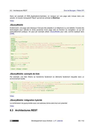 Dans cet exemple (cf ANX_Applications-hybrides), on navigue sur une page web incluse dans une
activité. Un bouton transparent "Back" permet de controler la WebView:
Video
JQueryMobile
Evidemment, une page web classique n'est pas très adaptée à un téléphone ou une tablette. Il existe des
technologies pour calculer le rendu javascript d'une page web en fonction du navigateur, ce qui est
particulièrement pratique. On peut par exemple utiliser JQueryMobile pour cela, comme expliqué dans
[JQM].
<!DOCTYPE html>
<html>
<head>
<title>My Page</title>
<meta name="viewport" content="width=device-width, initial-scale=1">
<link rel="stylesheet" href="http://code.jquery.com/mobile/1.2.0/jquery.mobile-1.2.0.min.css" />
<script src="http://code.jquery.com/jquery-1.8.2.min.js"></script>
<script src="http://code.jquery.com/mobile/1.2.0/jquery.mobile-1.2.0.min.js"></script>
</head>
<body>
<div data-role="page">
<div data-role="header">
<h1>Jquery example</h1>
</div>
<div data-role="content">
<p>Hello world !</p>
</div><!-- /content -->
</div> </body> </html>
JQueryMobile: exemple de liste
Par exemple, une liste d'items se transforme facilement en éléments facilement cliquable dans un
environnement tactile:
<ul data-role="listview" data-inset="true" data-filter="true">
<li><a href="http://www.univ-orleans.fr/lifo/Members/Jean-Francois.Lalande">Home</a></li>
<li><a href="publications.html">Publications</a></li>
<li><a href="teaching.html">Enseignement</a></li>
<li><a data-role="button" data-icon="star" data-theme="b"
href="jquerymobiletest2.html">page 2</a></li>
</ul>
Video
JQueryMobile: intégration hybride
La combinaison de jquerymobile avec une webview donne alors tout son potentiel:
Video
8.3 Architectures REST
8.3 Architectures REST Ensi de Bourges - Filière STI
Développement sous Android - J.-F. Lalande 63 / 112
 