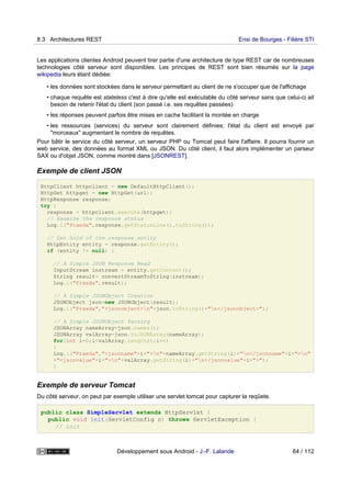 Les applications clientes Android peuvent tirer partie d'une architecture de type REST car de nombreuses
technologies côté serveur sont disponibles. Les principes de REST sont bien résumés sur la page
wikipedia leurs étant dédiée:
• les données sont stockées dans le serveur permettant au client de ne s'occuper que de l'affichage
• chaque requête est stateless c'est à dire qu'elle est exécutable du côté serveur sans que celui-ci ait
besoin de retenir l'état du client (son passé i.e. ses requêtes passées)
• les réponses peuvent parfois être mises en cache facilitant la montée en charge
• les ressources (services) du serveur sont clairement définies; l'état du client est envoyé par
"morceaux" augmentant le nombre de requêtes.
Pour bâtir le service du côté serveur, un serveur PHP ou Tomcat peut faire l'affaire. Il pourra fournir un
web service, des données au format XML ou JSON. Du côté client, il faut alors implémenter un parseur
SAX ou d'objet JSON, comme montré dans [JSONREST].
Exemple de client JSON
HttpClient httpclient = new DefaultHttpClient();
HttpGet httpget = new HttpGet(url);
HttpResponse response;
try {
response = httpclient.execute(httpget);
// Examine the response status
Log.i("Praeda",response.getStatusLine().toString());
// Get hold of the response entity
HttpEntity entity = response.getEntity();
if (entity != null) {
// A Simple JSON Response Read
InputStream instream = entity.getContent();
String result= convertStreamToString(instream);
Log.i("Praeda",result);
// A Simple JSONObject Creation
JSONObject json=new JSONObject(result);
Log.i("Praeda","<jsonobject>n"+json.toString()+"n</jsonobject>");
// A Simple JSONObject Parsing
JSONArray nameArray=json.names();
JSONArray valArray=json.toJSONArray(nameArray);
for(int i=0;i<valArray.length();i++)
{
Log.i("Praeda","<jsonname"+i+">n"+nameArray.getString(i)+"n</jsonname"+i+">n"
+"<jsonvalue"+i+">n"+valArray.getString(i)+"n</jsonvalue"+i+">");
}
Exemple de serveur Tomcat
Du côté serveur, on peut par exemple utiliser une servlet tomcat pour capturer la reqûete.
public class SimpleServlet extends HttpServlet {
public void init(ServletConfig c) throws ServletException {
// init
8.3 Architectures REST Ensi de Bourges - Filière STI
Développement sous Android - J.-F. Lalande 64 / 112
 