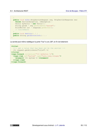 }
public void doGet(HttpServletRequest req, HttpServletResponse res)
throws ServletException, IOException {
Vector myVector = new Vector();
String param = req.getParameter("param");
PrintWriter out = response.getWriter();
// traitements
}
public void destroy() { }
public String getServletInfo() { }
}
La servlet peut même redéléguer la partie "Vue" à une JSP, en fin de traitement:
<title>
<!-- get a value that has been set by the servlet -->
<%= request.getAttribute("title") %>
</title>
<jspx:foreach collection="<%= myVector %>">
<jspx:item ref="myItem" type="java.lang.Integer">
<element> <%= myItem %> </element>
</jspx:item>
</jspx:foreach>
8.3 Architectures REST Ensi de Bourges - Filière STI
Développement sous Android - J.-F. Lalande 65 / 112
 