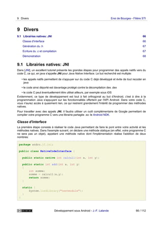 9 Divers
9.1 Librairies natives: JNI 66
Classe d'interface 66
Génération du .h 67
Ecriture du .c et compilation 67
Démonstration 68
9.1 Librairies natives: JNI
Dans [JNI], un excellent tutoriel présente les grandes étapes pour programmer des appels natifs vers du
code C, ce qui, en java s'appelle JNI pour Java Native Interface. Le but recherché est multiple:
• les appels natifs permettent de s'appuyer sur du code C déjà développé et évite de tout recoder en
java
• le code ainsi déporté est davantage protégé contre la décompilation des .dex
• le code C peut éventuellement être utilisé ailleurs, par exemple sous iOS
Evidemment, ce type de développement est tout à fait orthogonal au but d'Android, c'est à dire à la
programmation Java s'appuyant sur les fonctionnalités offertent par l'API Android. Dans votre code C,
vous n'aurez accès à quasiment rien, ce qui restreint grandement l'intérêt de programmer des méthodes
natives.
Pour travailler avec des appels JNI, il faudra utiliser un outil complémentaire de Google permettant de
compiler votre programme C vers une librairie partagée .so: le Android NDK.
Classe d'interface
La première étape consiste à réaliser le code Java permettant de faire le pont entre votre activité et les
méthodes natives. Dans l'exemple suivant, on déclare une méthode statique (en effet, votre programme C
ne sera pas un objet), appelant une méthode native dont l'implémentation réalise l'addition de deux
nombres:
package andro.jf.jni;
public class NativeCodeInterface {
public static native int calcul1(int x, int y);
public static int add(int x, int y)
{
int somme;
somme = calcul1(x,y);
return somme;
}
static {
System.loadLibrary("testmodule");
}
}
9 Divers Ensi de Bourges - Filière STI
Développement sous Android - J.-F. Lalande 66 / 112
 