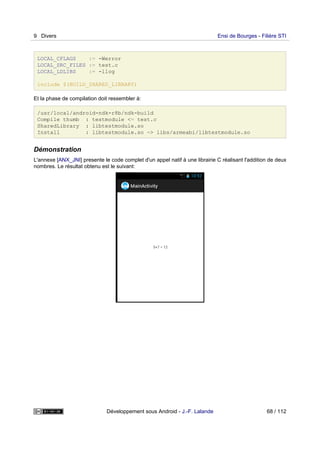 LOCAL_CFLAGS := -Werror
LOCAL_SRC_FILES := test.c
LOCAL_LDLIBS := -llog
include $(BUILD_SHARED_LIBRARY)
Et la phase de compilation doit ressembler à:
/usr/local/android-ndk-r8b/ndk-build
Compile thumb : testmodule <= test.c
SharedLibrary : libtestmodule.so
Install : libtestmodule.so => libs/armeabi/libtestmodule.so
Démonstration
L'annexe [ANX_JNI] presente le code complet d'un appel natif à une librairie C réalisant l'addition de deux
nombres. Le résultat obtenu est le suivant:
9 Divers Ensi de Bourges - Filière STI
Développement sous Android - J.-F. Lalande 68 / 112
 