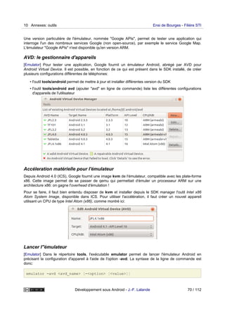 Une version particulière de l'émulateur, nommée "Google APIs", permet de tester une application qui
interroge l'un des nombreux services Google (non open-source), par exemple le service Google Map.
L'émulateur "Google APIs" n'est disponible qu'en version ARM.
AVD: le gestionnaire d'appareils
[Emulator] Pour tester une application, Google fournit un émulateur Android, abrégé par AVD pour
Android Virtual Device. Il est possible, en fonction de ce qui est présent dans le SDK installé, de créer
plusieurs configurations différentes de téléphones:
• l'outil tools/android permet de mettre à jour et installer différentes version du SDK
• l'outil tools/android avd (ajouter "avd" en ligne de commande) liste les différentes configurations
d'appareils de l'utilisateur
Accéleration matérielle pour l'émulateur
Depuis Android 4.0 (ICS), Google fournit une image kvm de l'émulateur, compatible avec les plate-forme
x86. Cette image permet de se passer de qemu qui permettait d'émuler un processeur ARM sur une
architecture x86: on gagne l'overhead d'émulation !
Pour se faire, il faut bien entendu disposer de kvm et installer depuis le SDK manager l'outil Intel x86
Atom System Image, disponible dans ICS. Pour utiliser l'accélération, il faut créer un nouvel appareil
utilisant un CPU de type Intel Atom (x86), comme montré ici:
Lancer l''émulateur
[Emulator] Dans le répertoire tools, l'exécutable emulator permet de lancer l'émulateur Android en
précisant la configuration d'appareil à l'aide de l'option -avd. La syntaxe de la ligne de commande est
donc:
emulator -avd <avd_name> [-<option> [<value>]]
10 Annexes: outils Ensi de Bourges - Filière STI
Développement sous Android - J.-F. Lalande 70 / 112
 
