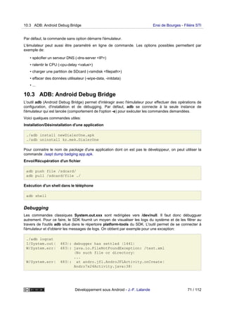 Par défaut, la commande sans option démarre l'émulateur.
L'émulateur peut aussi être paramétré en ligne de commande. Les options possibles permettent par
exemple de:
• spécifier un serveur DNS (-dns-server <IP>)
• ralentir le CPU (-cpu-delay <value>)
• charger une partition de SDcard (-ramdisk <filepath>)
• effacer des données utilisateur (-wipe-data, -initdata)
• ...
10.3 ADB: Android Debug Bridge
L'outil adb (Android Debug Bridge) permet d'intéragir avec l'émulateur pour effectuer des opérations de
configuration, d'installation et de débugging. Par défaut, adb se connecte à la seule instance de
l'émulateur qui est lancée (comportement de l'option -e) pour exécuter les commandes demandées.
Voici quelques commandes utiles:
Installation/Désinstallation d'une application
./adb install newDialerOne.apk
./adb uninstall kz.mek.DialerOne
Pour connaitre le nom de package d'une application dont on est pas le développeur, on peut utiliser la
commande ./aapt dump badging app.apk.
Envoi/Récupération d'un fichier
adb push file /sdcard/
adb pull /sdcard/file ./
Exécution d'un shell dans le téléphone
adb shell
Debugging
Les commandes classiques System.out.xxx sont redirigées vers /dev/null. Il faut donc débugguer
autrement. Pour ce faire, le SDK fournit un moyen de visualiser les logs du système et de les filtrer au
travers de l'outils adb situé dans le répertoire platform-tools du SDK. L'outil permet de se connecter à
l'émulateur et d'obtenir les messages de logs. On obtient par exemple pour une exception:
./adb logcat
I/System.out( 483): debugger has settled (1441)
W/System.err( 483): java.io.FileNotFoundException: /test.xml
(No such file or directory)
...
W/System.err( 483): at andro.jfl.AndroJFLActivity.onCreate(
Andro7x24Activity.java:38)
10.3 ADB: Android Debug Bridge Ensi de Bourges - Filière STI
Développement sous Android - J.-F. Lalande 71 / 112
 