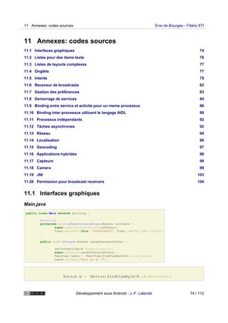11 Annexes: codes sources
11.1 Interfaces graphiques 74
11.2 Listes pour des items texte 76
11.3 Listes de layouts complexes 77
11.4 Onglets 77
11.5 Intents 79
11.6 Receveur de broadcasts 82
11.7 Gestion des préférences 83
11.8 Demarrage de services 84
11.9 Binding entre service et activite pour un meme processus 86
11.10 Binding inter processus utilisant le langage AIDL 88
11.11 Processus indépendants 92
11.12 Tâches asynchrones 92
11.13 Réseau 94
11.14 Localisation 96
11.15 Geocoding 97
11.16 Applications hybrides 98
11.17 Capteurs 98
11.18 Camera 99
11.19 JNI 103
11.20 Permission pour broadcast receivers 104
11.1 Interfaces graphiques
Main.java
public class Main extends Activity {
@Override
protected void onSaveInstanceState(Bundle outState) {
super.onSaveInstanceState(outState);
Toast.makeText(this, "SAUVEGARDE", Toast.LENGTH_LONG).show();
}
public void onCreate(Bundle savedInstanceState) {
setContentView(R.layout.acceuil);
super.onCreate(savedInstanceState);
TextView texte = (TextView)findViewById(R.id.le_texte);
texte.setText("Here we go !");
Button b = (Button)findViewById(R.id.Button01);
11 Annexes: codes sources Ensi de Bourges - Filière STI
Développement sous Android - J.-F. Lalande 74 / 112
 