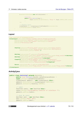 b.setOnClickListener(new OnClickListener() {
@Override
public void onClick(View v) {
Toast.makeText(v.getContext(), "Stop !", Toast.LENGTH_LONG).show();
}
});
// Changing layout
LinearLayout l = (LinearLayout)findViewById(R.id.accueilid);
l.setBackgroundColor(Color.GRAY);
}
}
Layout
<?xml version="1.0" encoding="utf-8"?>
<LinearLayout xmlns:android="http://schemas.android.com/apk/res/android"
android:orientation="vertical" android:layout_width="fill_parent"
android:layout_height="fill_parent" android:gravity="center"
android:id="@+id/accueilid">
<TextView android:id="@+id/le_texte" android:layout_width="wrap_content"
android:layout_height="wrap_content" android:text="@string/hello"
android:layout_gravity="center" />
<EditText android:text="" android:id="@+id/EditText01"
android:layout_width="fill_parent" android:layout_height="wrap_content"></EditText>
<EditText android:text="" android:layout_width="fill_parent"
android:layout_height="wrap_content"></EditText>
<ImageView android:id="@+id/logoEnsi" android:src="@drawable/ensi"
android:layout_width="100px" android:layout_height="wrap_content"
android:layout_gravity="center_horizontal"></ImageView>
<Button android:text="Go !" android:id="@+id/Button01"
android:layout_width="wrap_content" android:layout_height="wrap_content"></Button>
</LinearLayout>
Activity2.java
public class Activity2 extends Activity {
public void onCreate(Bundle savedInstanceState) {
super.onCreate(savedInstanceState);
LinearLayout gabarit = new LinearLayout(this);
gabarit.setOrientation(LinearLayout.VERTICAL);
gabarit.setGravity(Gravity.CENTER);
// Label
TextView texte = new TextView(this);
texte.setText("Programming creation of interface !");
gabarit.addView(texte);
// Zone de texte
EditText edit = new EditText(this);
edit.setText("Edit me");
gabarit.addView(edit);
11 Annexes: codes sources Ensi de Bourges - Filière STI
Développement sous Android - J.-F. Lalande 75 / 112
 